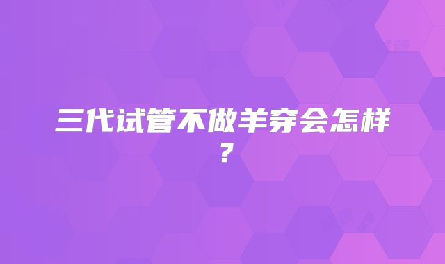 三代试管不做羊穿会怎样?