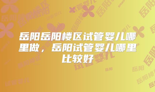 岳阳岳阳楼区试管婴儿哪里做,岳阳试管婴儿哪里比较好