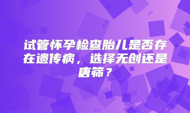 试管怀孕检查胎儿是否存在遗传病,选择无创还是唐筛?