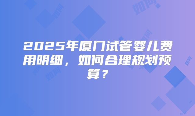 2025年厦门试管婴儿费用明细，如何合理规划预算？