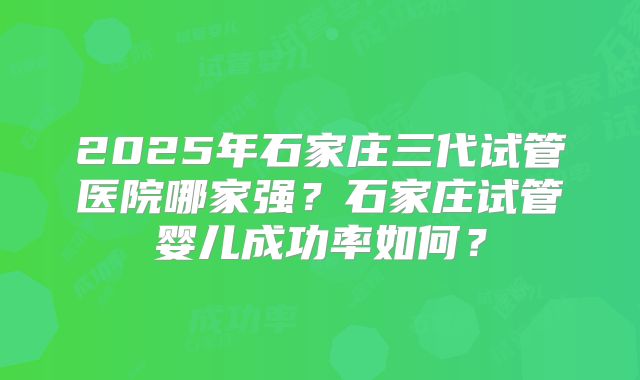 2025年石家庄三代试管医院哪家强？石家庄试管婴儿成功率如何？