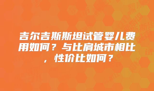 吉尔吉斯斯坦试管婴儿费用如何？与比肩城市相比，性价比如何？
