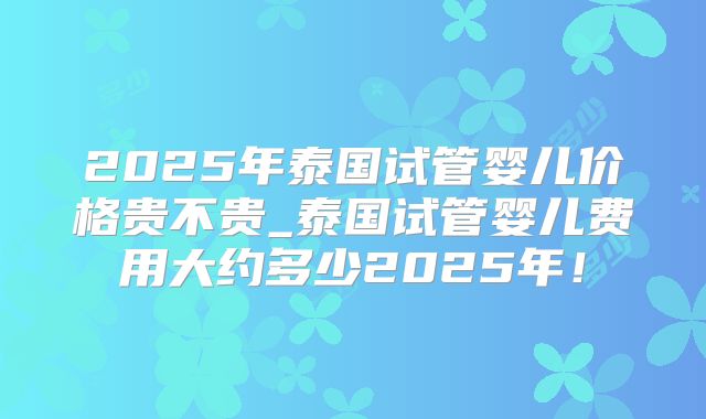 2025年泰国试管婴儿价格贵不贵_泰国试管婴儿费用大约多少2025年！