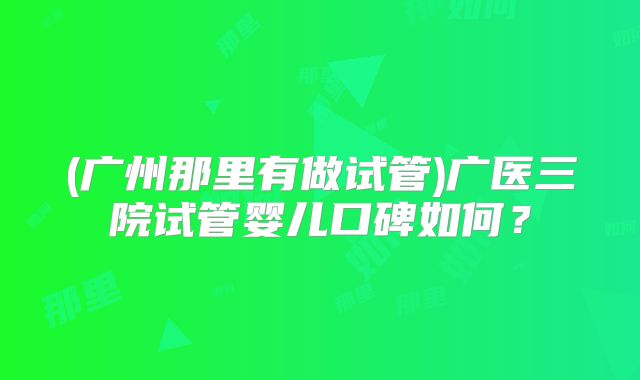 (广州那里有做试管)广医三院试管婴儿口碑如何？
