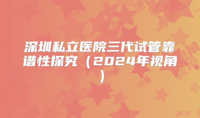 深圳私立医院三代试管靠谱性探究（2024年视角）