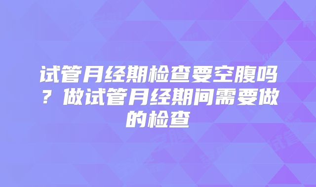 试管月经期检查要空腹吗？做试管月经期间需要做的检查