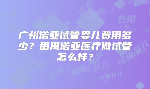 广州诺亚试管婴儿费用多少？番禺诺亚医疗做试管怎么样？