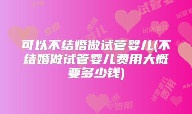 可以不结婚做试管婴儿(不结婚做试管婴儿费用大概要多少钱)