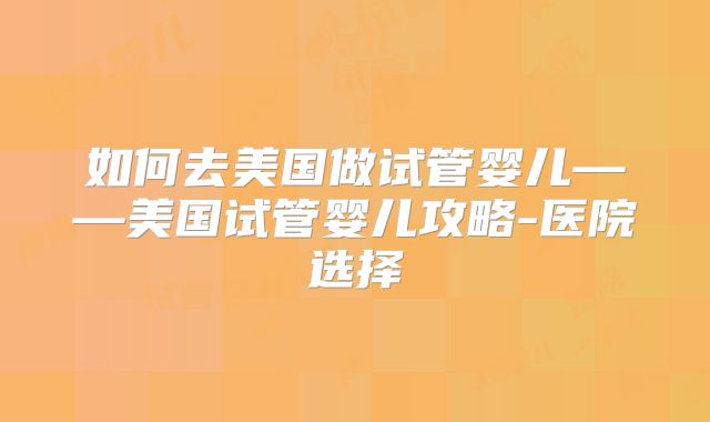 如何去美国做试管婴儿——美国试管婴儿攻略-医院选择