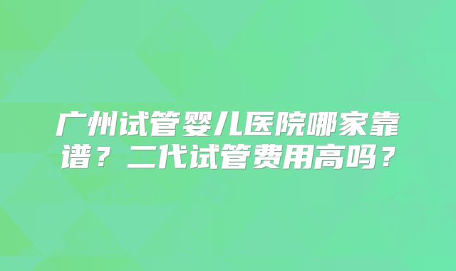 广州试管婴儿医院哪家靠谱？二代试管费用高吗？