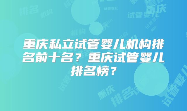重庆私立试管婴儿机构排名前十名?重庆试管婴儿排名榜?