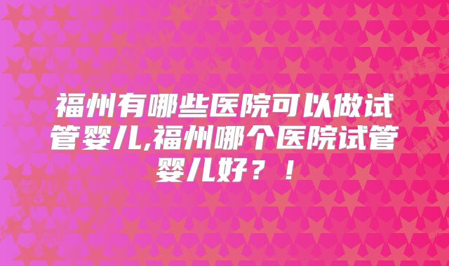福州有哪些医院可以做试管婴儿,福州哪个医院试管婴儿好？！