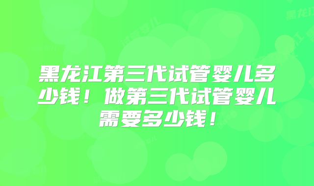 黑龙江第三代试管婴儿多少钱！做第三代试管婴儿需要多少钱！