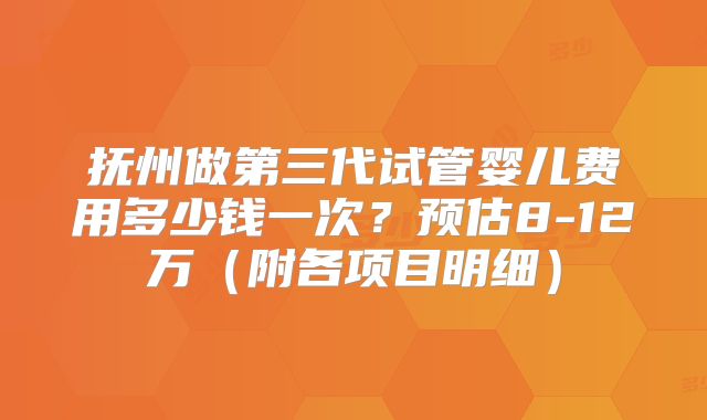 抚州做第三代试管婴儿费用多少钱一次？预估8-12万（附各项目明细）