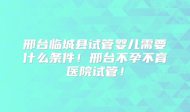 邢台临城县试管婴儿需要什么条件！邢台不孕不育医院试管！