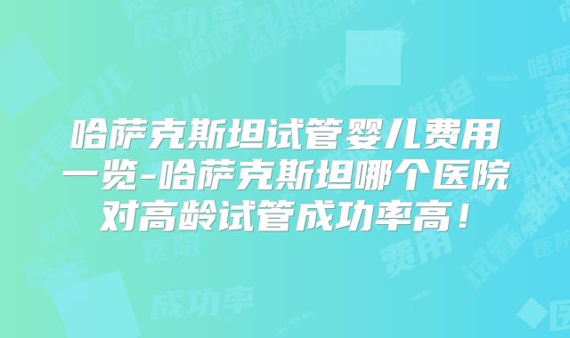 哈萨克斯坦试管婴儿费用一览-哈萨克斯坦哪个医院对高龄试管成功率高！