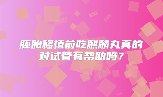 胚胎移植前吃麒麟丸真的对试管有帮助吗？