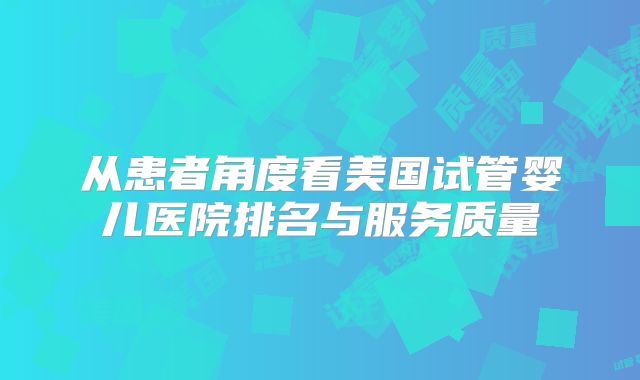 从患者角度看美国试管婴儿医院排名与服务质量