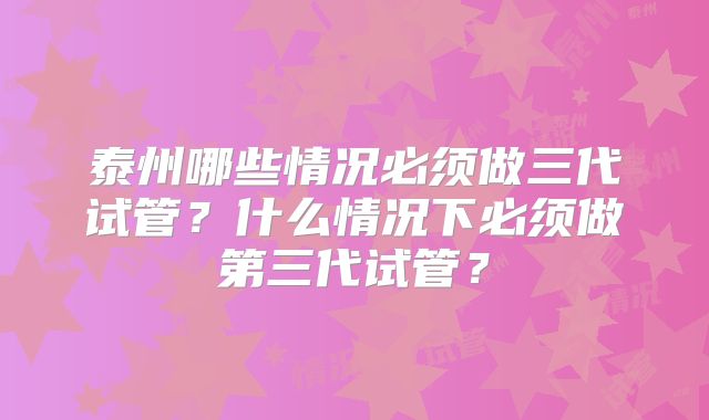 泰州哪些情况必须做三代试管？什么情况下必须做第三代试管？