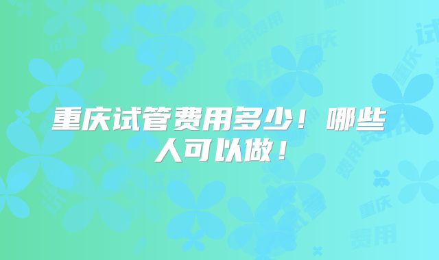 重庆试管费用多少！哪些人可以做！