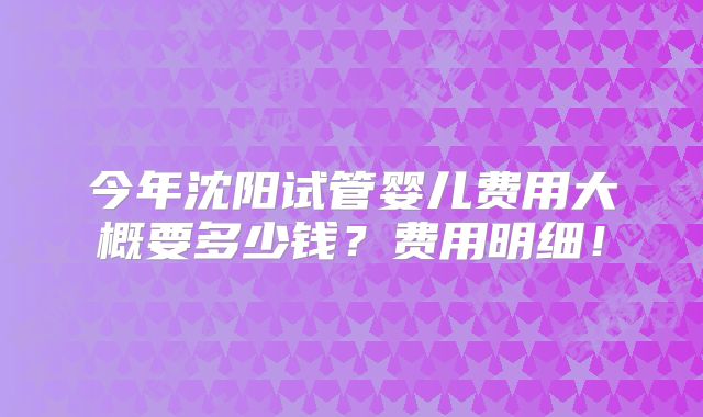 今年沈阳试管婴儿费用大概要多少钱？费用明细！