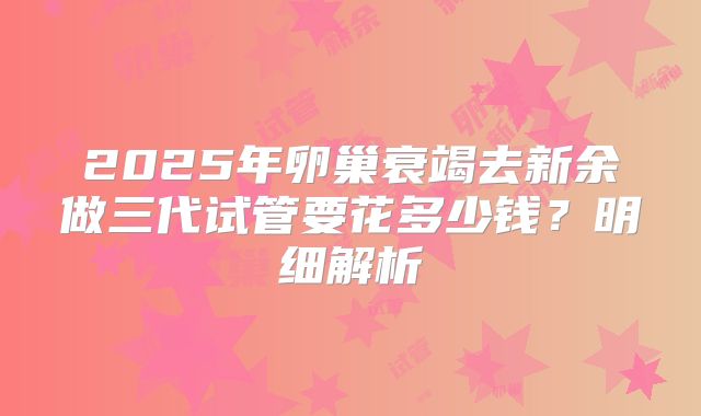 2025年卵巢衰竭去新余做三代试管要花多少钱？明细解析