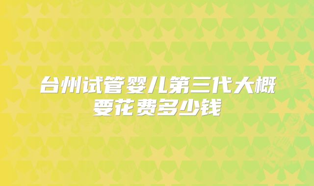 台州试管婴儿第三代大概要花费多少钱