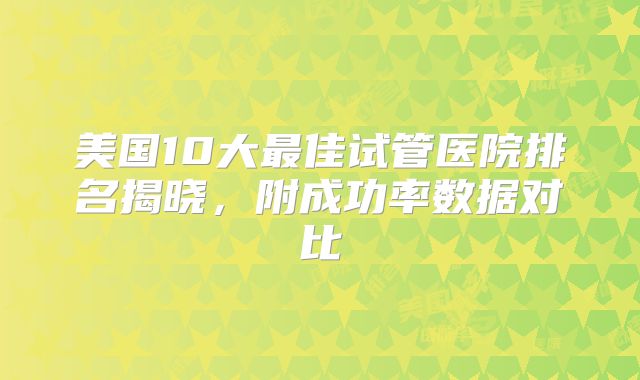 美国10大最佳试管医院排名揭晓，附成功率数据对比