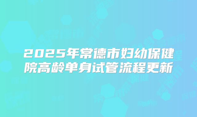 2025年常德市妇幼保健院高龄单身试管流程更新
