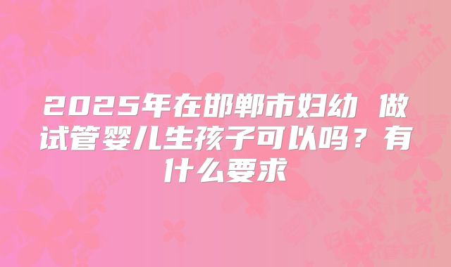 2025年在邯郸市妇幼 做试管婴儿生孩子可以吗？有什么要求
