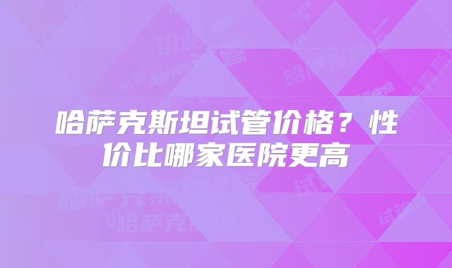 哈萨克斯坦试管价格？性价比哪家医院更高