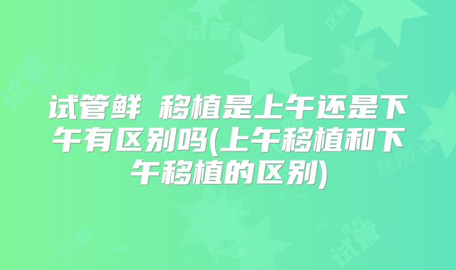 试管鲜肧移植是上午还是下午有区别吗(上午移植和下午移植的区别)
