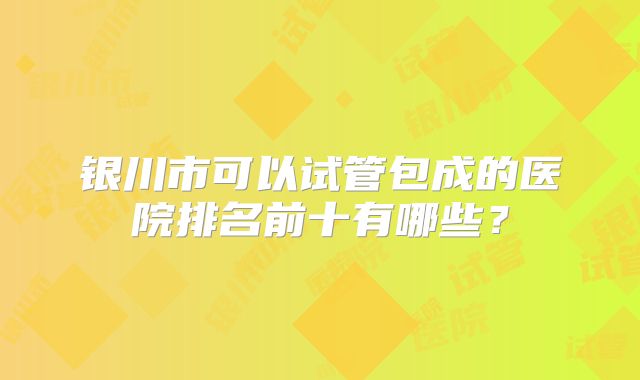 银川市可以试管包成的医院排名前十有哪些?