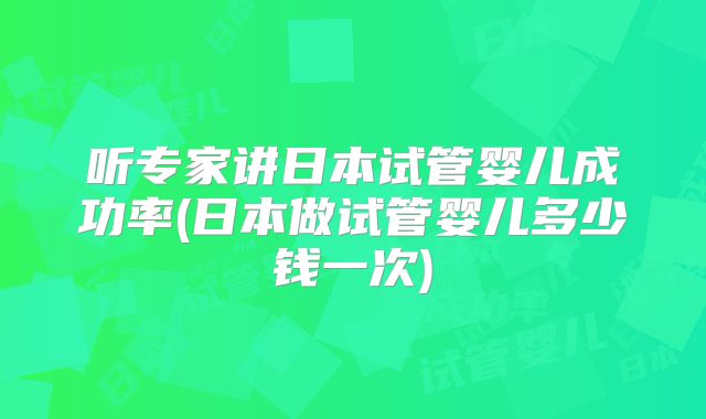 听专家讲日本试管婴儿成功率(日本做试管婴儿多少钱一次)