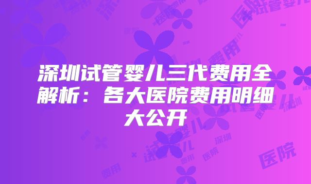 深圳试管婴儿三代费用全解析：各大医院费用明细大公开