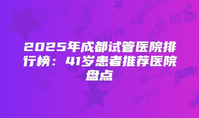 2025年成都试管医院排行榜:41岁患者推荐医院盘点