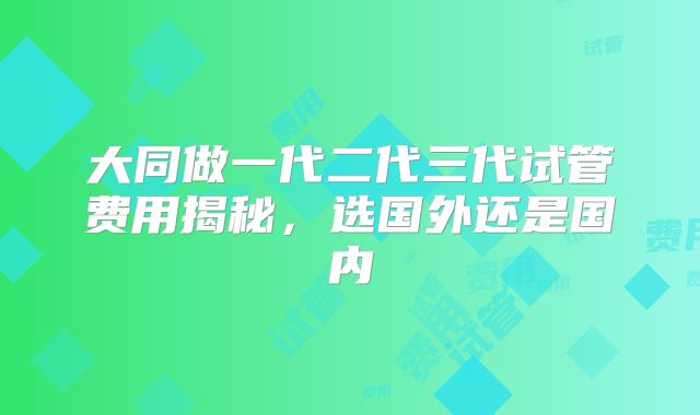 大同做一代二代三代试管费用揭秘，选国外还是国内