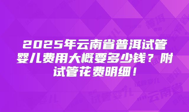 2025年云南省普洱试管婴儿费用大概要多少钱？附试管花费明细！