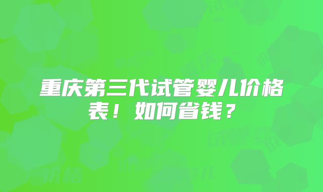 重庆第三代试管婴儿价格表！如何省钱？