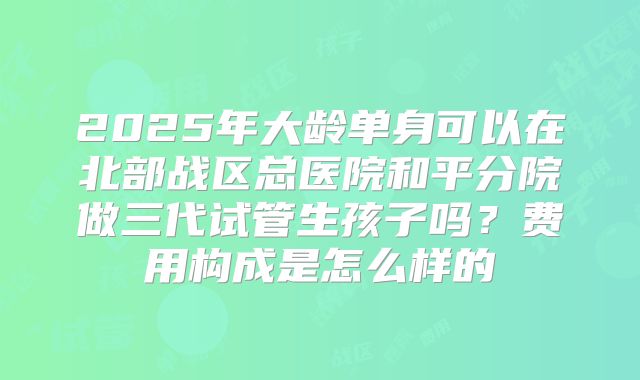 2025年大龄单身可以在北部战区总医院和平分院做三代试管生孩子吗？费用构成是怎么样的