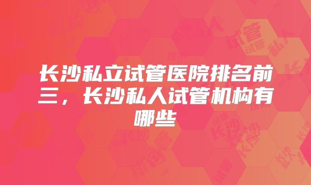 长沙私立试管医院排名前三，长沙私人试管机构有哪些