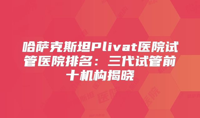 哈萨克斯坦Plivat医院试管医院排名:三代试管前十机构揭晓