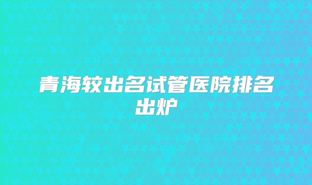 青海较出名试管医院排名出炉