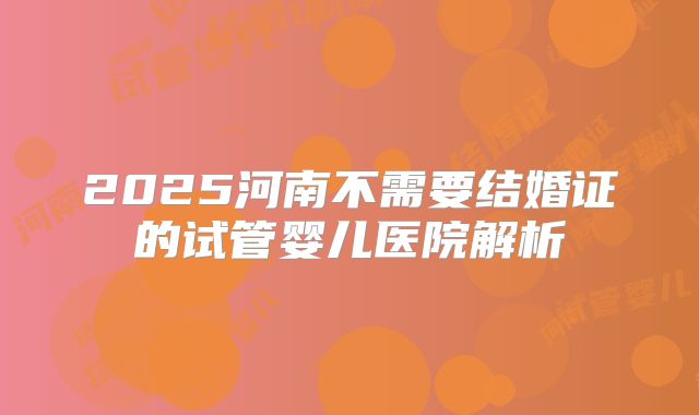 2025河南不需要结婚证的试管婴儿医院解析