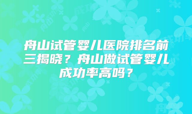 舟山试管婴儿医院排名前三揭晓?舟山做试管婴儿成功率高吗?