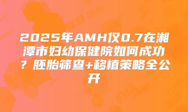 2025年AMH仅0.7在湘潭市妇幼保健院如何成功？胚胎筛查+移植策略全公开