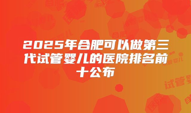 2025年合肥可以做第三代试管婴儿的医院排名前十公布