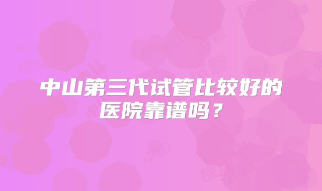 中山第三代试管比较好的医院靠谱吗？