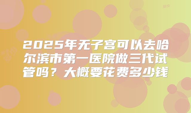 2025年无子宫可以去哈尔滨市第一医院做三代试管吗?大概要花费多少钱