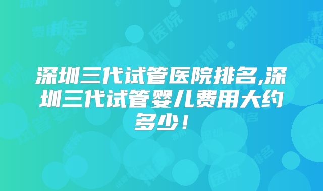 深圳三代试管医院排名,深圳三代试管婴儿费用大约多少！